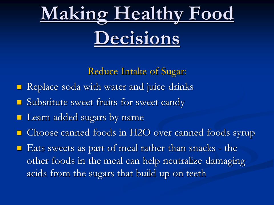 Making Healthy Food Decisions Reduce Intake of Sugar: Replace soda with water and juice drinks Replace soda with water and juice drinks Substitute sweet fruits for sweet candy Substitute sweet fruits for sweet candy Learn added sugars by name Learn added sugars by name Choose canned foods in H2O over canned foods syrup Choose canned foods in H2O over canned foods syrup Eats sweets as part of meal rather than snacks - the other foods in the meal can help neutralize damaging acids from the sugars that build up on teeth Eats sweets as part of meal rather than snacks - the other foods in the meal can help neutralize damaging acids from the sugars that build up on teeth