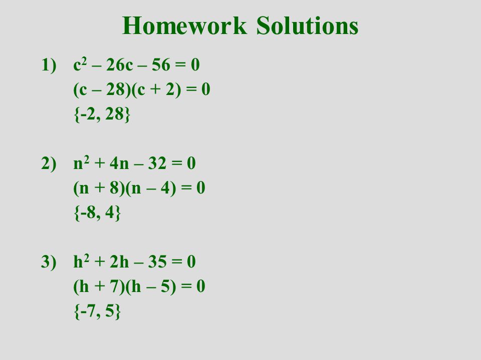 Homework Solutions 1)c 2 – 26c – 56 = 0 (c – 28)(c + 2) = 0 {-2, 28} 2)n 2 + 4n – 32 = 0 (n + 8)(n – 4) = 0 {-8, 4} 3)h 2 + 2h – 35 = 0 (h + 7)(h – 5) = 0 {-7, 5}