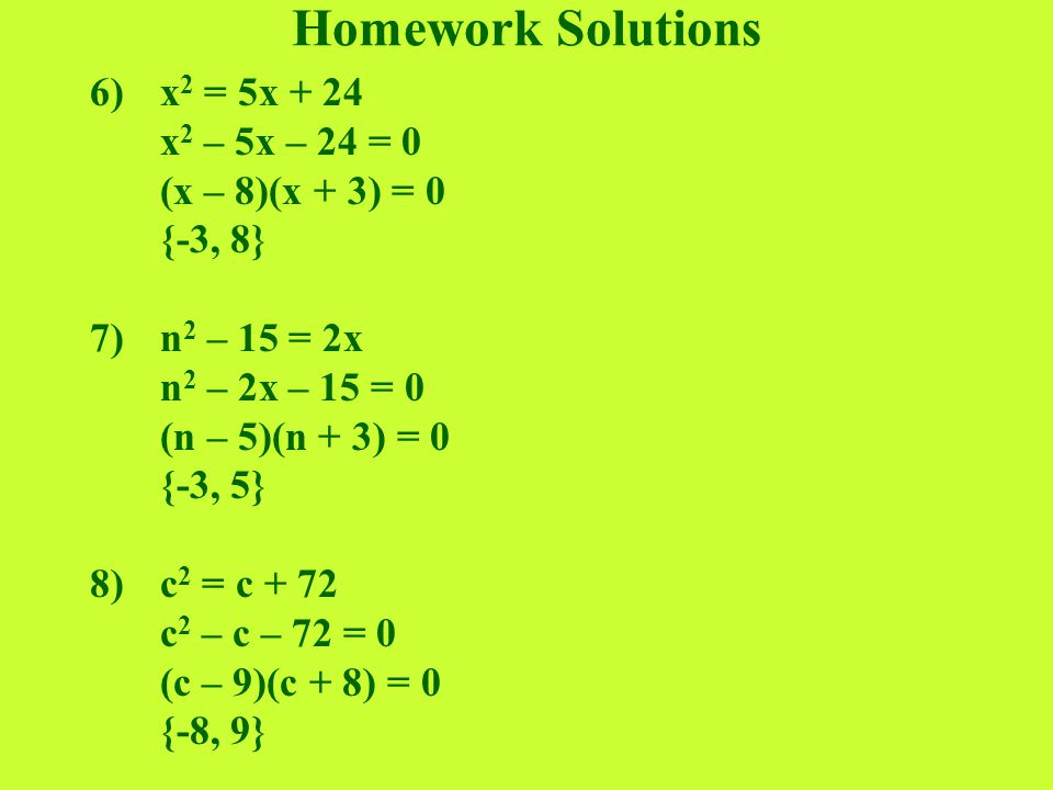 Homework Solutions 6)x 2 = 5x + 24 x 2 – 5x – 24 = 0 (x – 8)(x + 3) = 0 {-3, 8} 7)n 2 – 15 = 2x n 2 – 2x – 15 = 0 (n – 5)(n + 3) = 0 {-3, 5} 8)c 2 = c + 72 c 2 – c – 72 = 0 (c – 9)(c + 8) = 0 {-8, 9}