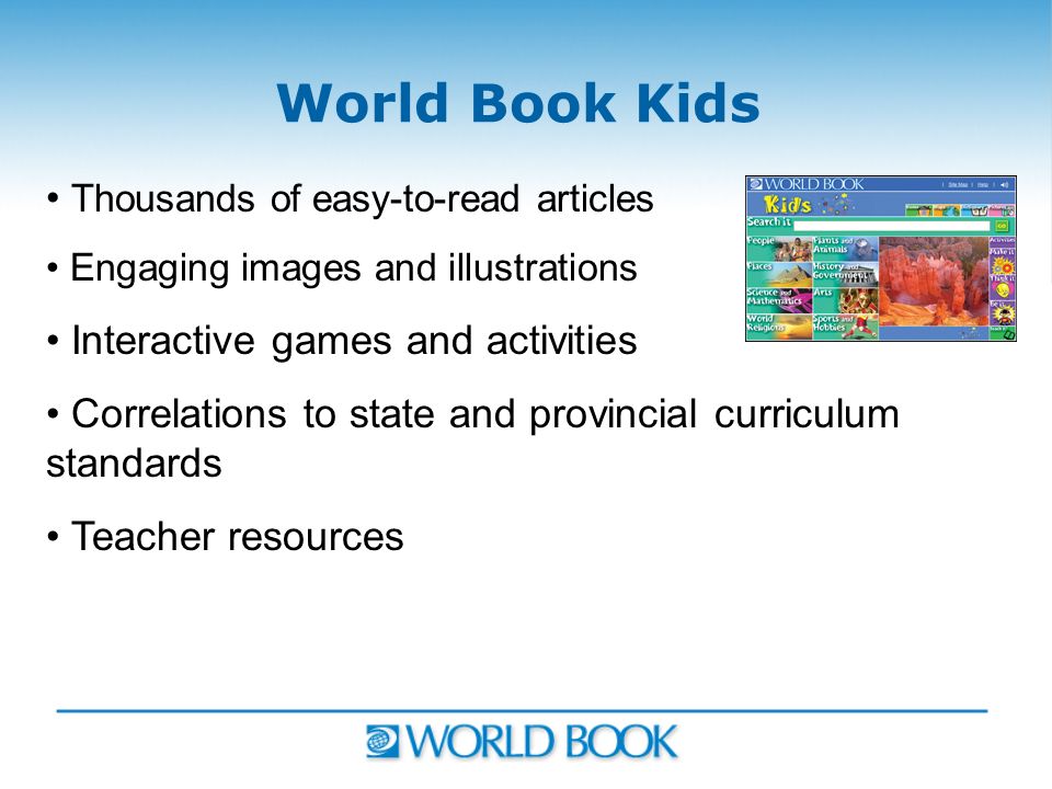 World Book Kids Thousands of easy-to-read articles Engaging images and illustrations Interactive games and activities Correlations to state and provincial curriculum standards Teacher resources