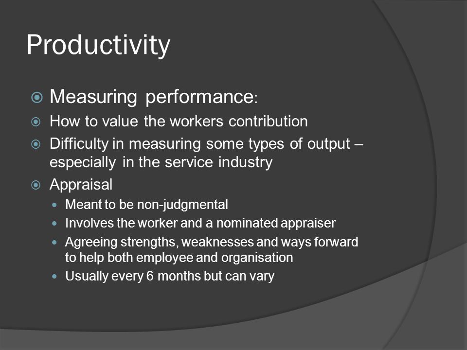 Productivity  Measuring performance :  How to value the workers contribution  Difficulty in measuring some types of output – especially in the service industry  Appraisal Meant to be non-judgmental Involves the worker and a nominated appraiser Agreeing strengths, weaknesses and ways forward to help both employee and organisation Usually every 6 months but can vary