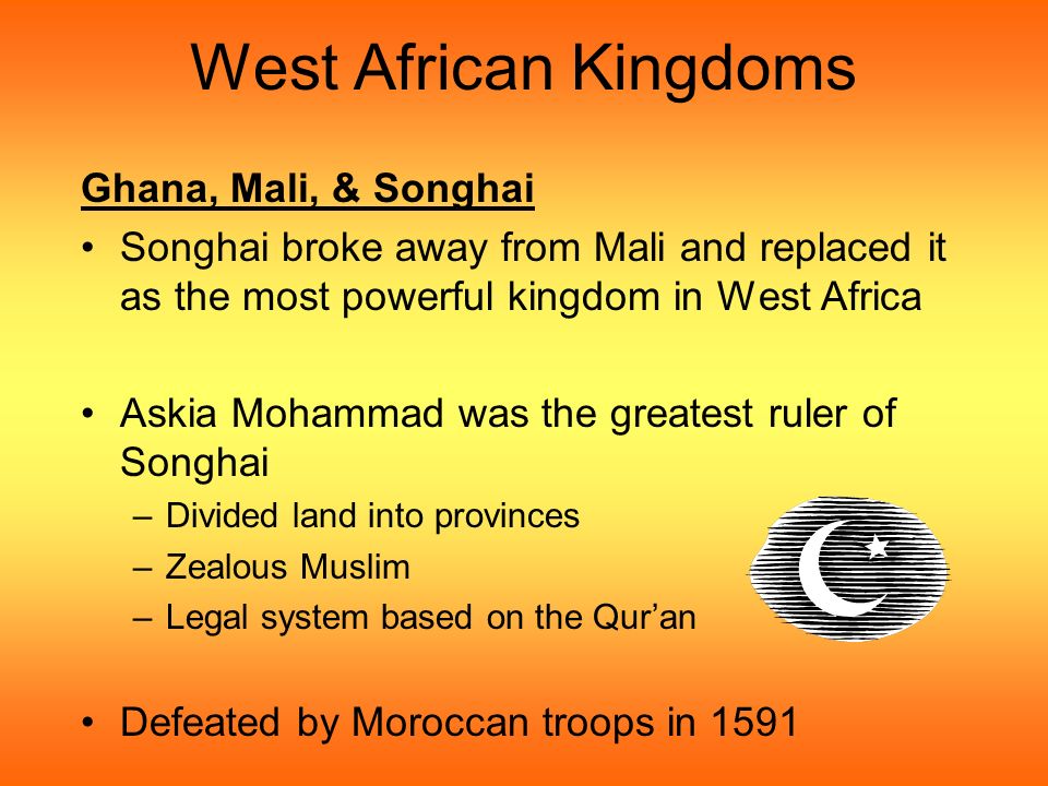 West African Kingdoms Ghana, Mali, & Songhai Songhai broke away from Mali and replaced it as the most powerful kingdom in West Africa Askia Mohammad was the greatest ruler of Songhai –Divided land into provinces –Zealous Muslim –Legal system based on the Qur’an Defeated by Moroccan troops in 1591