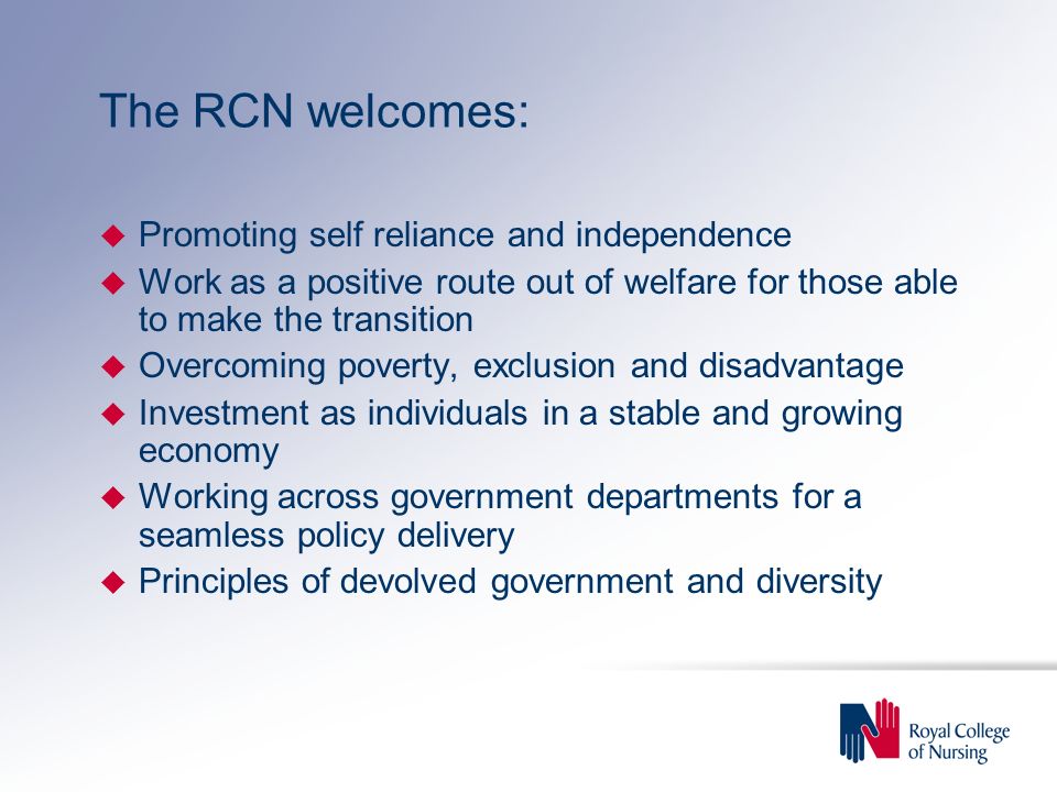 The RCN welcomes: u Promoting self reliance and independence u Work as a positive route out of welfare for those able to make the transition u Overcoming poverty, exclusion and disadvantage u Investment as individuals in a stable and growing economy u Working across government departments for a seamless policy delivery u Principles of devolved government and diversity