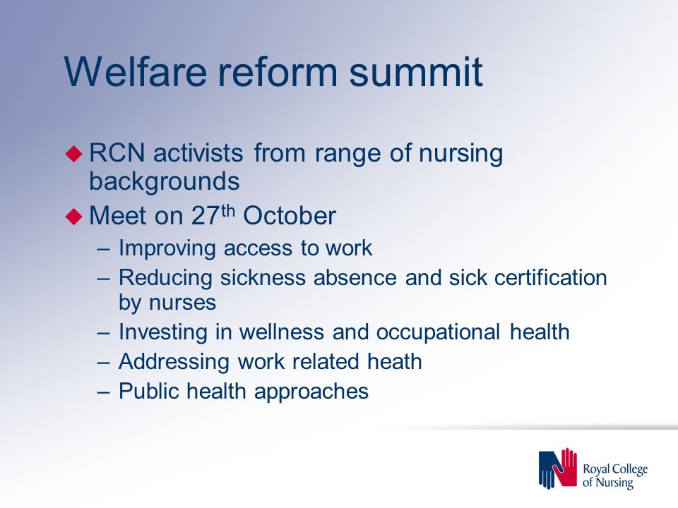 Welfare reform summit u RCN activists from range of nursing backgrounds u Meet on 27 th October –Improving access to work –Reducing sickness absence and sick certification by nurses –Investing in wellness and occupational health –Addressing work related heath –Public health approaches