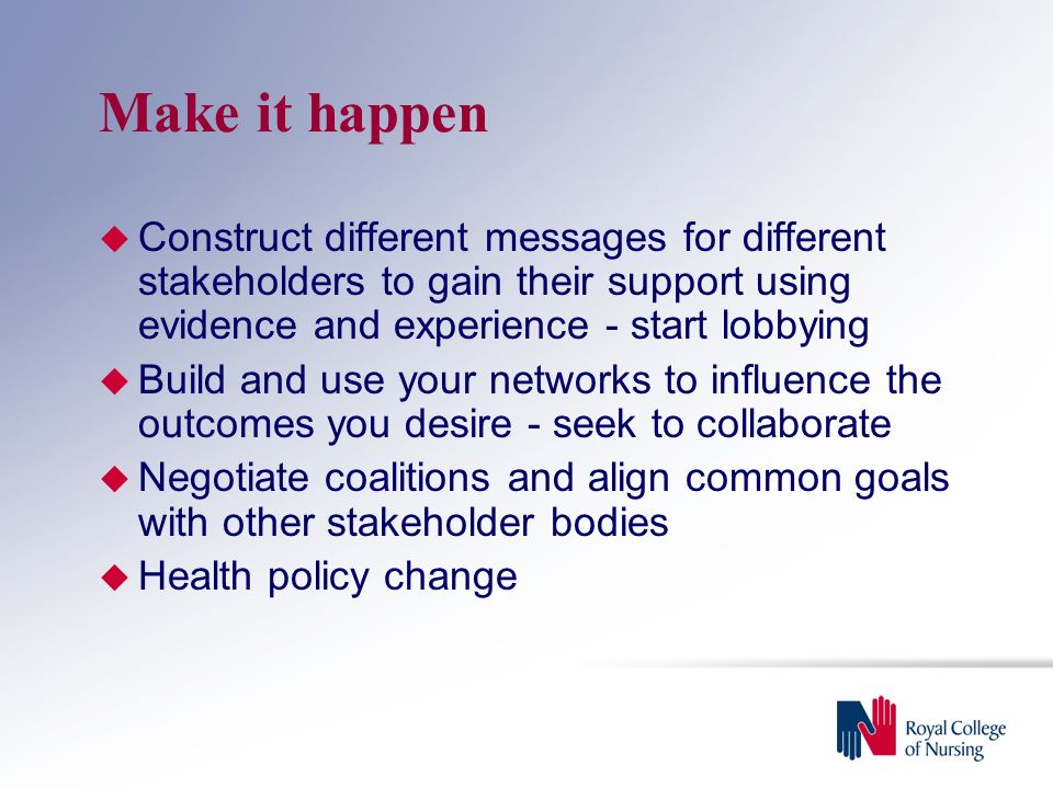 Make it happen  Construct different messages for different stakeholders to gain their support using evidence and experience - start lobbying  Build and use your networks to influence the outcomes you desire - seek to collaborate  Negotiate coalitions and align common goals with other stakeholder bodies  Health policy change