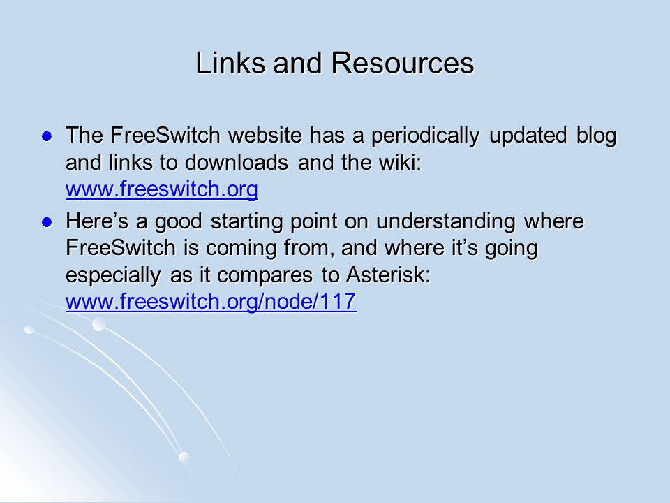 Links and Resources The FreeSwitch website has a periodically updated blog and links to downloads and the wiki:   The FreeSwitch website has a periodically updated blog and links to downloads and the wiki:     Here’s a good starting point on understanding where FreeSwitch is coming from, and where it’s going especially as it compares to Asterisk:   Here’s a good starting point on understanding where FreeSwitch is coming from, and where it’s going especially as it compares to Asterisk: