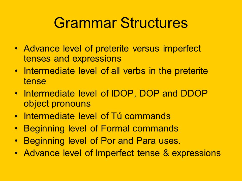Grammar Structures Advance level of preterite versus imperfect tenses and expressions Intermediate level of all verbs in the preterite tense Intermediate level of IDOP, DOP and DDOP object pronouns Intermediate level of Tú commands Beginning level of Formal commands Beginning level of Por and Para uses.