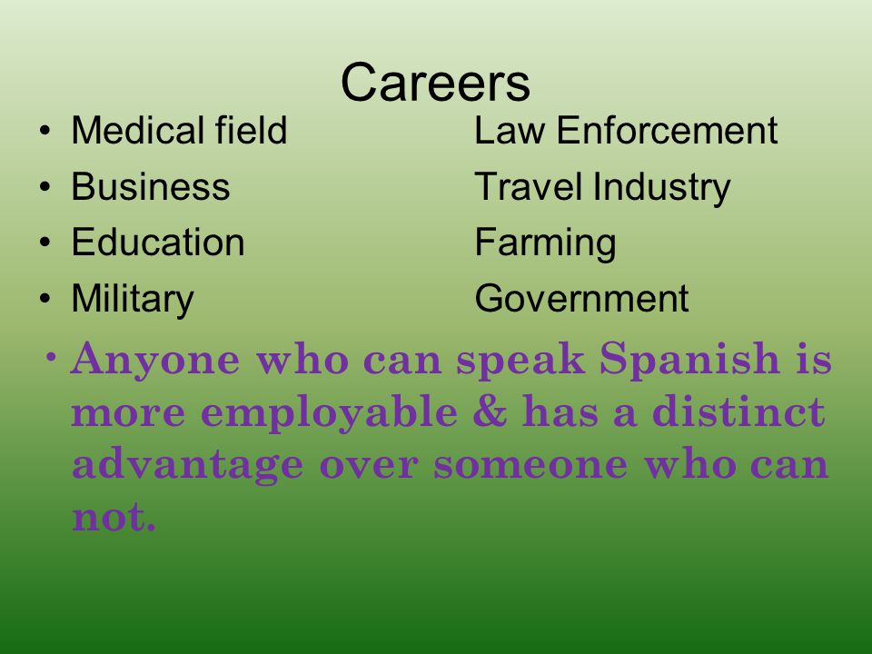Careers Medical fieldLaw Enforcement BusinessTravel Industry EducationFarming MilitaryGovernment Anyone who can speak Spanish is more employable & has a distinct advantage over someone who can not.