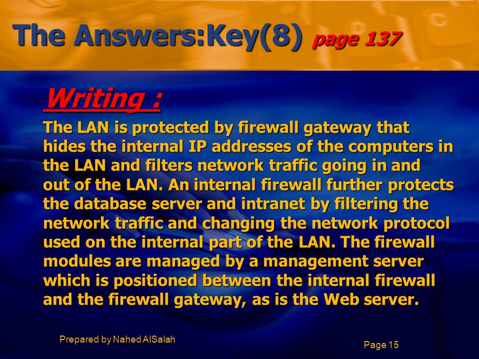 Prepared by Nahed AlSalah Page 15 The Answers:Key(8) page 137 Writing : The LAN is protected by firewall gateway that hides the internal IP addresses of the computers in the LAN and filters network traffic going in and out of the LAN.