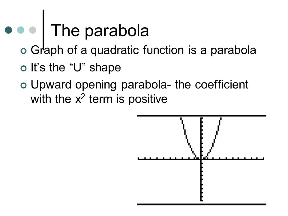 The parabola Graph of a quadratic function is a parabola It’s the U shape Upward opening parabola- the coefficient with the x 2 term is positive