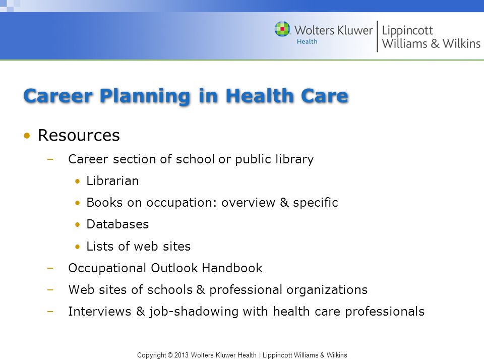 Copyright © 2013 Wolters Kluwer Health | Lippincott Williams & Wilkins Career Planning in Health Care Resources –Career section of school or public library Librarian Books on occupation: overview & specific Databases Lists of web sites –Occupational Outlook Handbook –Web sites of schools & professional organizations –Interviews & job-shadowing with health care professionals