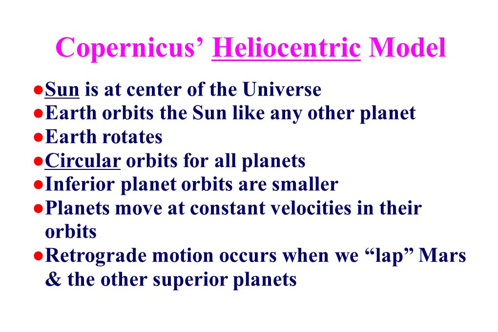 Copernicus’ Heliocentric Model ●Sun is at center of the Universe ●Earth orbits the Sun like any other planet ●Earth rotates ●Circular orbits for all planets ●Inferior planet orbits are smaller ●Planets move at constant velocities in their orbits ●Retrograde motion occurs when we lap Mars & the other superior planets