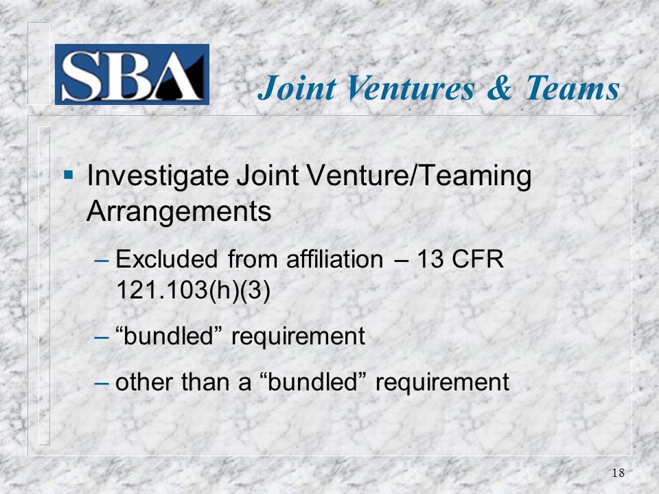 Joint Ventures & Teams  Investigate Joint Venture/Teaming Arrangements ‒ Excluded from affiliation – 13 CFR (h)(3) ‒ bundled requirement ‒ other than a bundled requirement 18