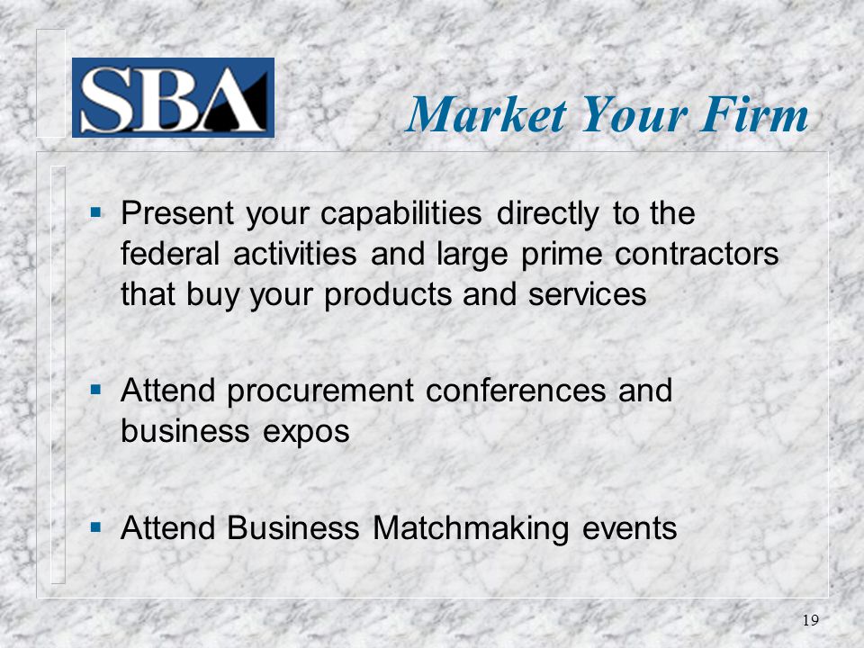 Market Your Firm  Present your capabilities directly to the federal activities and large prime contractors that buy your products and services  Attend procurement conferences and business expos  Attend Business Matchmaking events 19