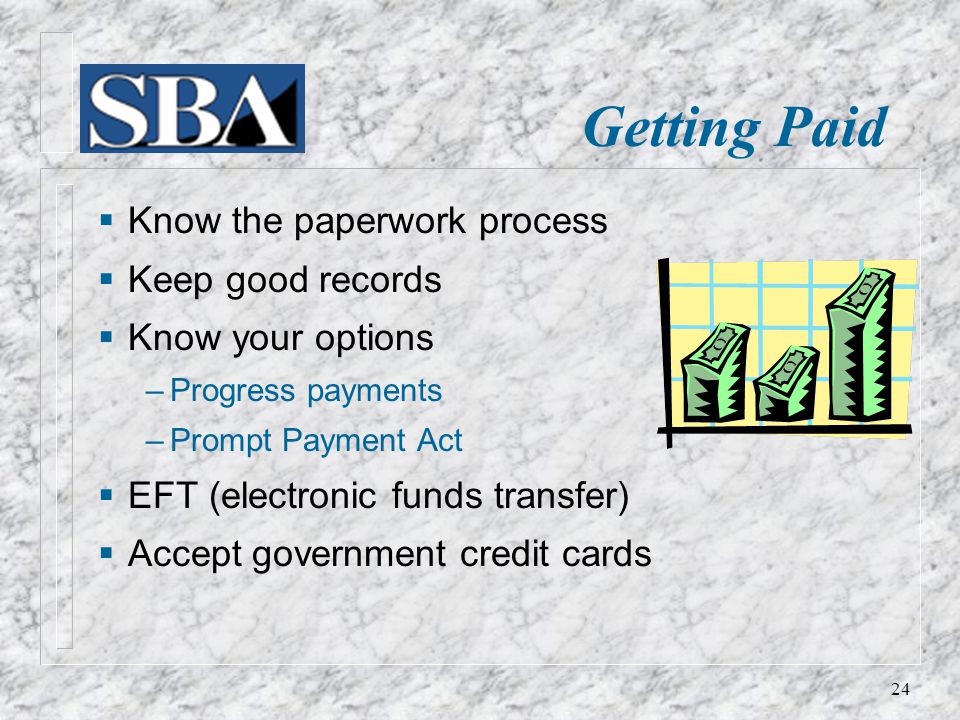  Know the paperwork process  Keep good records  Know your options ‒ Progress payments ‒ Prompt Payment Act  EFT (electronic funds transfer)  Accept government credit cards Getting Paid 24
