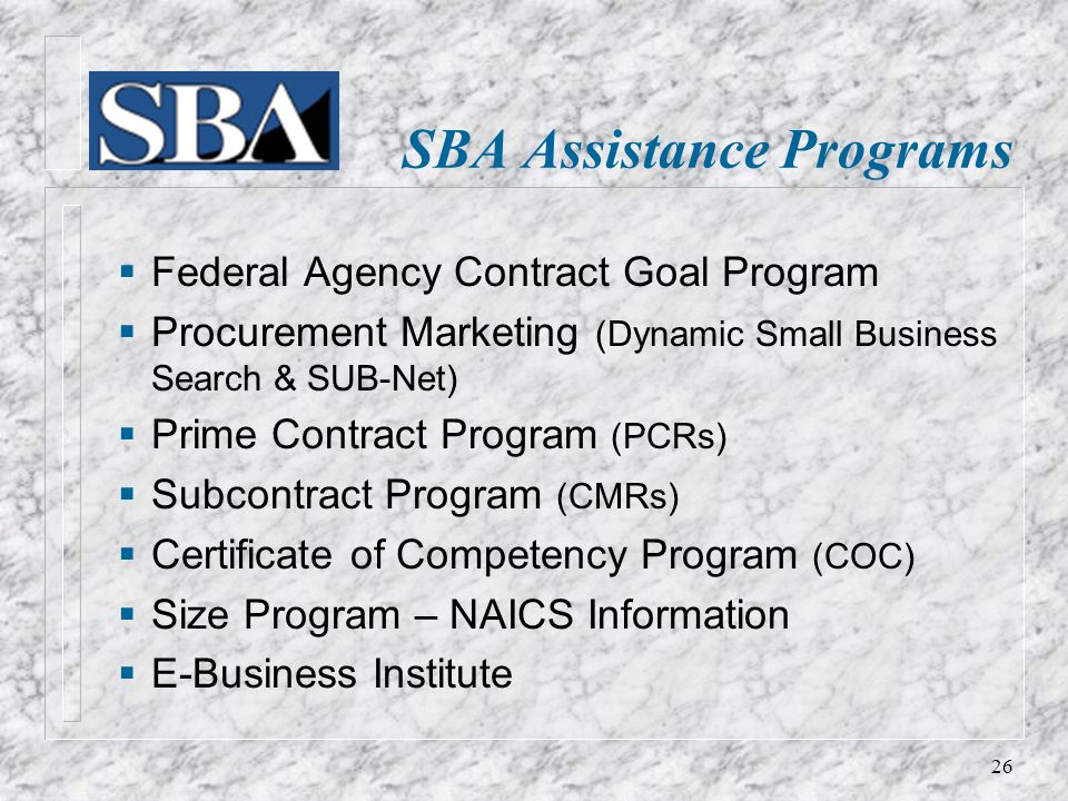  Federal Agency Contract Goal Program  Procurement Marketing (Dynamic Small Business Search & SUB-Net)  Prime Contract Program (PCRs)  Subcontract Program (CMRs)  Certificate of Competency Program (COC)  Size Program – NAICS Information  E-Business Institute SBA Assistance Programs 26