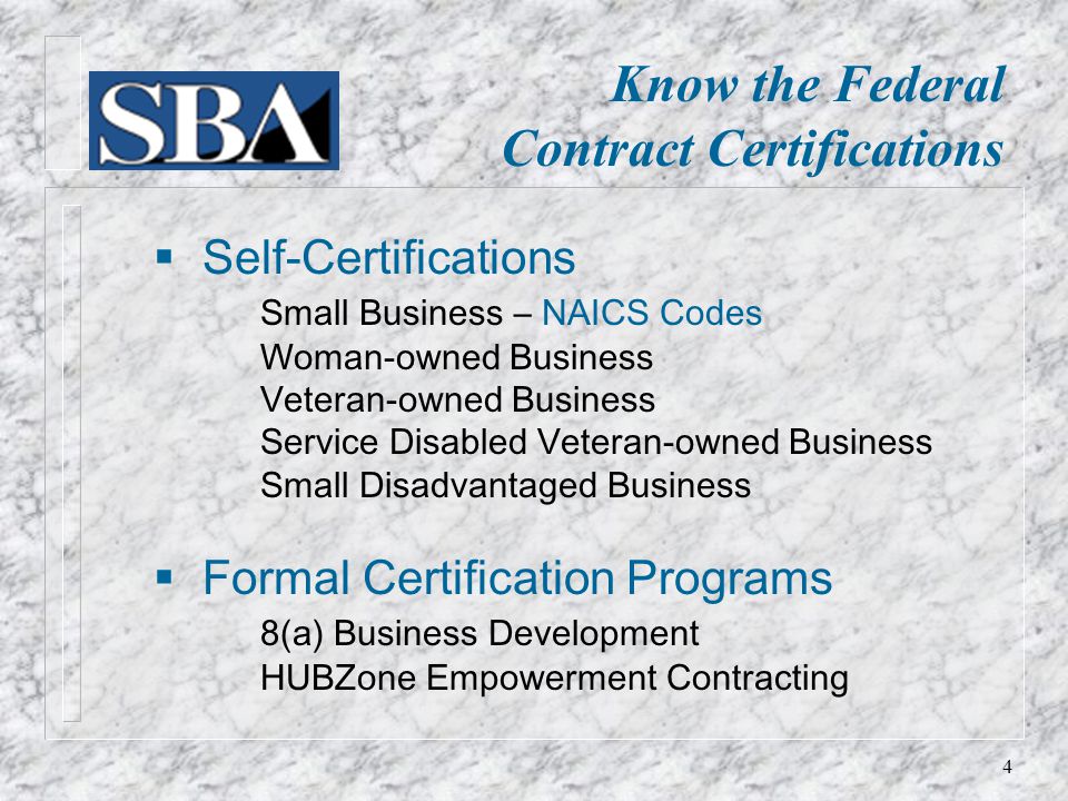  Self-Certifications Small Business – NAICS Codes Woman-owned Business Veteran-owned Business Service Disabled Veteran-owned Business Small Disadvantaged Business  Formal Certification Programs 8(a) Business Development HUBZone Empowerment Contracting Know the Federal Contract Certifications 4