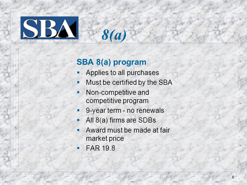 8(a) SBA 8(a) program  Applies to all purchases  Must be certified by the SBA  Non-competitive and competitive program  9-year term - no renewals  All 8(a) firms are SDBs  Award must be made at fair market price  FAR