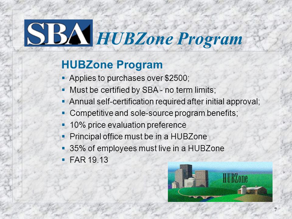 HUBZone Program  Applies to purchases over $2500;  Must be certified by SBA - no term limits;  Annual self-certification required after initial approval;  Competitive and sole-source program benefits;  10% price evaluation preference  Principal office must be in a HUBZone  35% of employees must live in a HUBZone  FAR