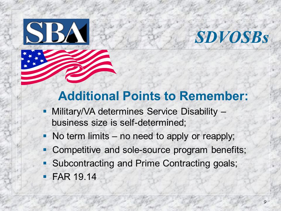 SDVOSBs Additional Points to Remember:  Military/VA determines Service Disability – business size is self-determined;  No term limits – no need to apply or reapply;  Competitive and sole-source program benefits;  Subcontracting and Prime Contracting goals;  FAR