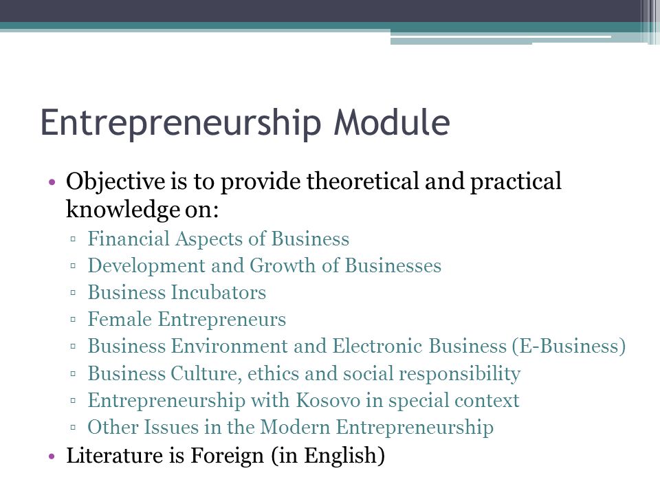 Entrepreneurship Module Objective is to provide theoretical and practical knowledge on: ▫Financial Aspects of Business ▫Development and Growth of Businesses ▫Business Incubators ▫Female Entrepreneurs ▫Business Environment and Electronic Business (E-Business) ▫Business Culture, ethics and social responsibility ▫Entrepreneurship with Kosovo in special context ▫Other Issues in the Modern Entrepreneurship Literature is Foreign (in English)