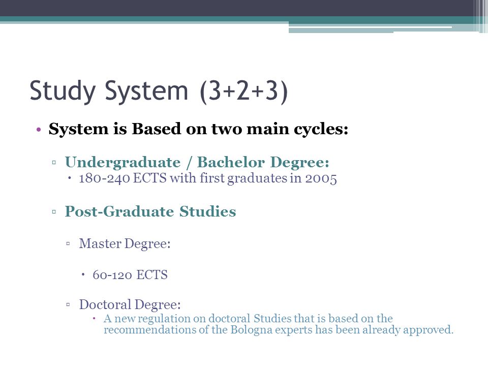 Study System (3+2+3) System is Based on two main cycles: ▫Undergraduate / Bachelor Degree:  ECTS with first graduates in 2005 ▫Post-Graduate Studies ▫Master Degree:  ECTS ▫Doctoral Degree:  A new regulation on doctoral Studies that is based on the recommendations of the Bologna experts has been already approved.