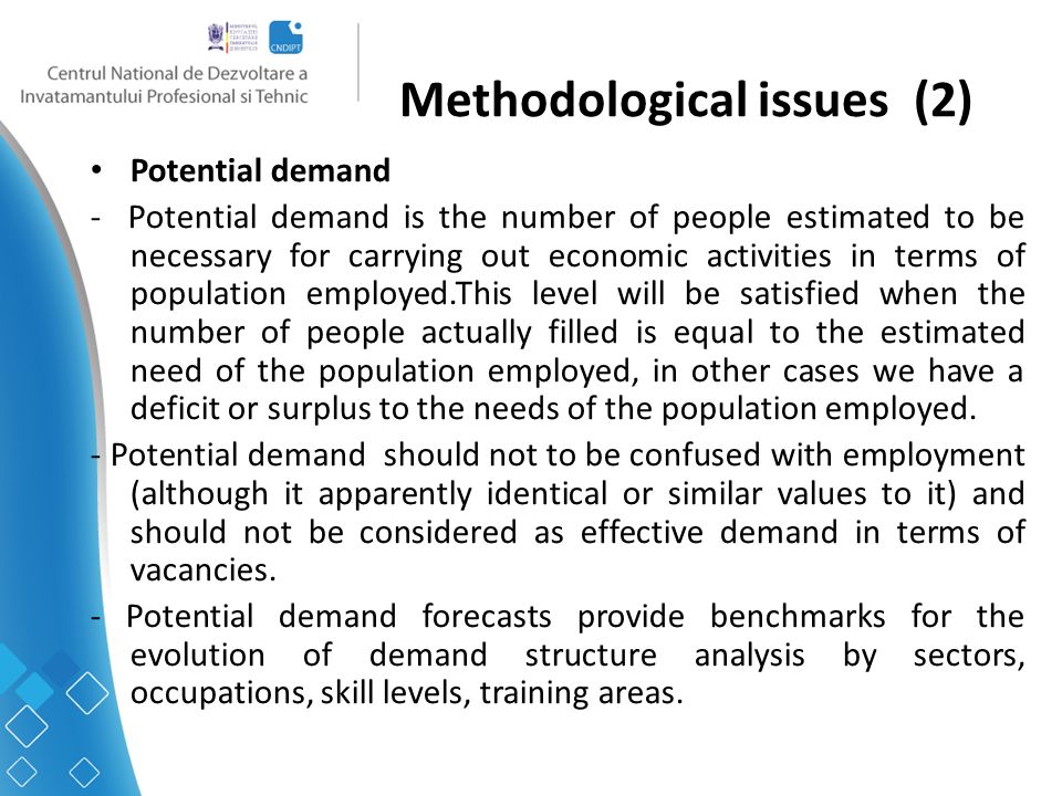 Methodological issues (2) Potential demand - Potential demand is the number of people estimated to be necessary for carrying out economic activities in terms of population employed.This level will be satisfied when the number of people actually filled is equal to the estimated need of the population employed, in other cases we have a deficit or surplus to the needs of the population employed.