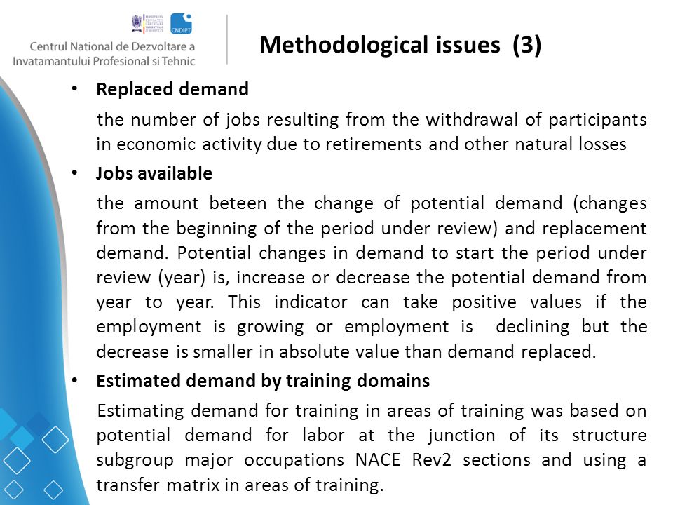 Methodological issues (3) Replaced demand the number of jobs resulting from the withdrawal of participants in economic activity due to retirements and other natural losses Jobs available the amount beteen the change of potential demand (changes from the beginning of the period under review) and replacement demand.