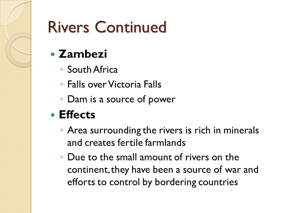 Rivers Continued Zambezi ◦ South Africa ◦ Falls over Victoria Falls ◦ Dam is a source of power Effects ◦ Area surrounding the rivers is rich in minerals and creates fertile farmlands ◦ Due to the small amount of rivers on the continent, they have been a source of war and efforts to control by bordering countries