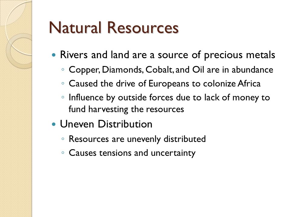 Natural Resources Rivers and land are a source of precious metals ◦ Copper, Diamonds, Cobalt, and Oil are in abundance ◦ Caused the drive of Europeans to colonize Africa ◦ Influence by outside forces due to lack of money to fund harvesting the resources Uneven Distribution ◦ Resources are unevenly distributed ◦ Causes tensions and uncertainty