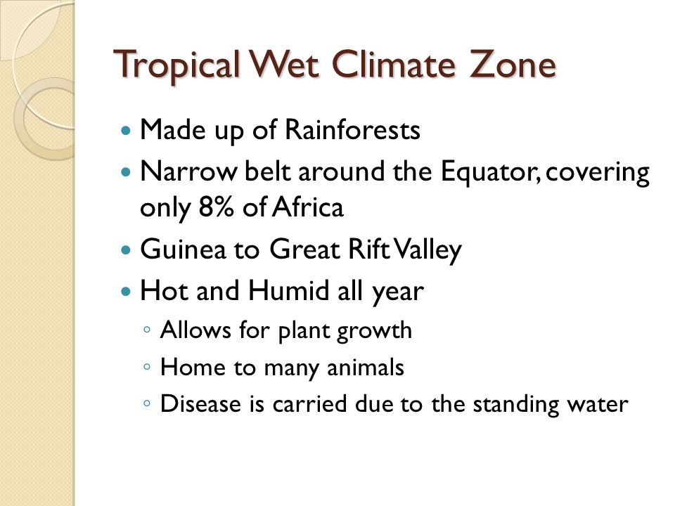 Tropical Wet Climate Zone Made up of Rainforests Narrow belt around the Equator, covering only 8% of Africa Guinea to Great Rift Valley Hot and Humid all year ◦ Allows for plant growth ◦ Home to many animals ◦ Disease is carried due to the standing water