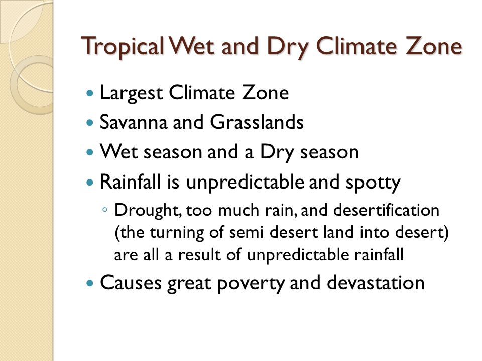 Tropical Wet and Dry Climate Zone Largest Climate Zone Savanna and Grasslands Wet season and a Dry season Rainfall is unpredictable and spotty ◦ Drought, too much rain, and desertification (the turning of semi desert land into desert) are all a result of unpredictable rainfall Causes great poverty and devastation