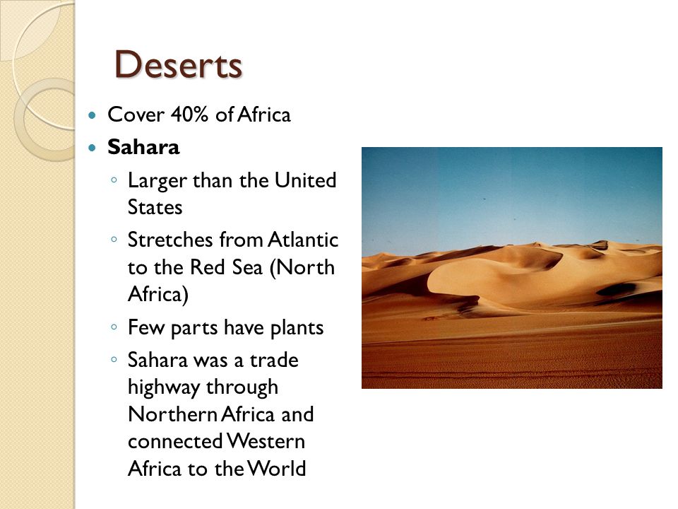 Deserts Cover 40% of Africa Sahara ◦ Larger than the United States ◦ Stretches from Atlantic to the Red Sea (North Africa) ◦ Few parts have plants ◦ Sahara was a trade highway through Northern Africa and connected Western Africa to the World