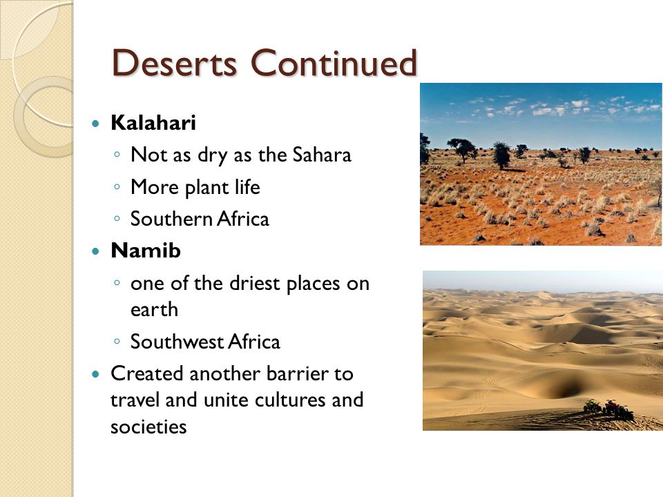 Deserts Continued Kalahari ◦ Not as dry as the Sahara ◦ More plant life ◦ Southern Africa Namib ◦ one of the driest places on earth ◦ Southwest Africa Created another barrier to travel and unite cultures and societies
