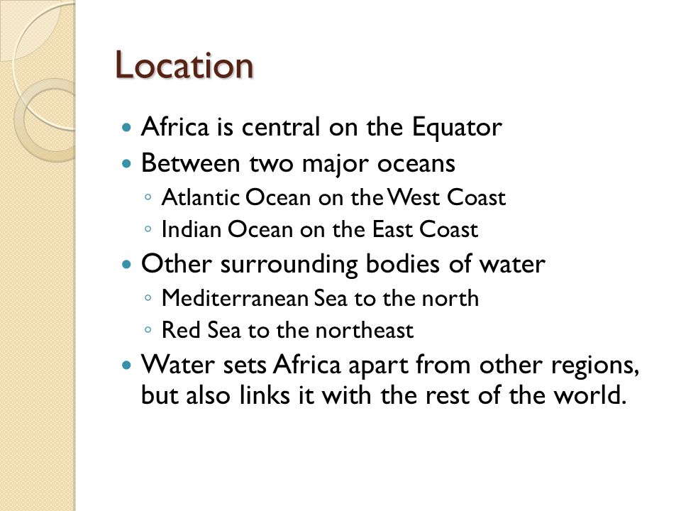 Location Africa is central on the Equator Between two major oceans ◦ Atlantic Ocean on the West Coast ◦ Indian Ocean on the East Coast Other surrounding bodies of water ◦ Mediterranean Sea to the north ◦ Red Sea to the northeast Water sets Africa apart from other regions, but also links it with the rest of the world.
