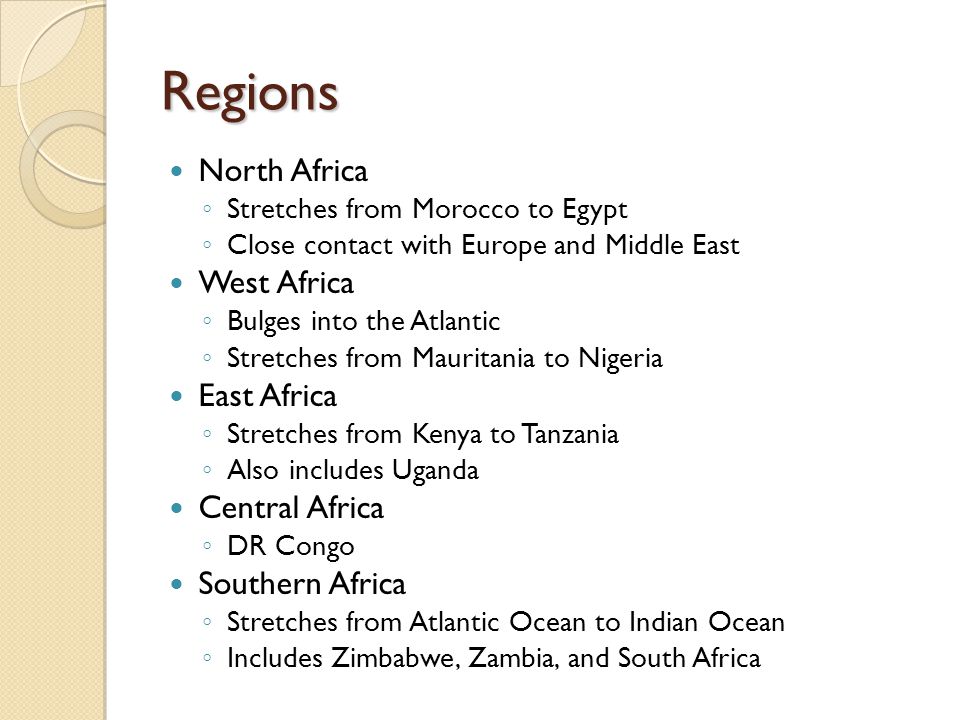 Regions North Africa ◦ Stretches from Morocco to Egypt ◦ Close contact with Europe and Middle East West Africa ◦ Bulges into the Atlantic ◦ Stretches from Mauritania to Nigeria East Africa ◦ Stretches from Kenya to Tanzania ◦ Also includes Uganda Central Africa ◦ DR Congo Southern Africa ◦ Stretches from Atlantic Ocean to Indian Ocean ◦ Includes Zimbabwe, Zambia, and South Africa