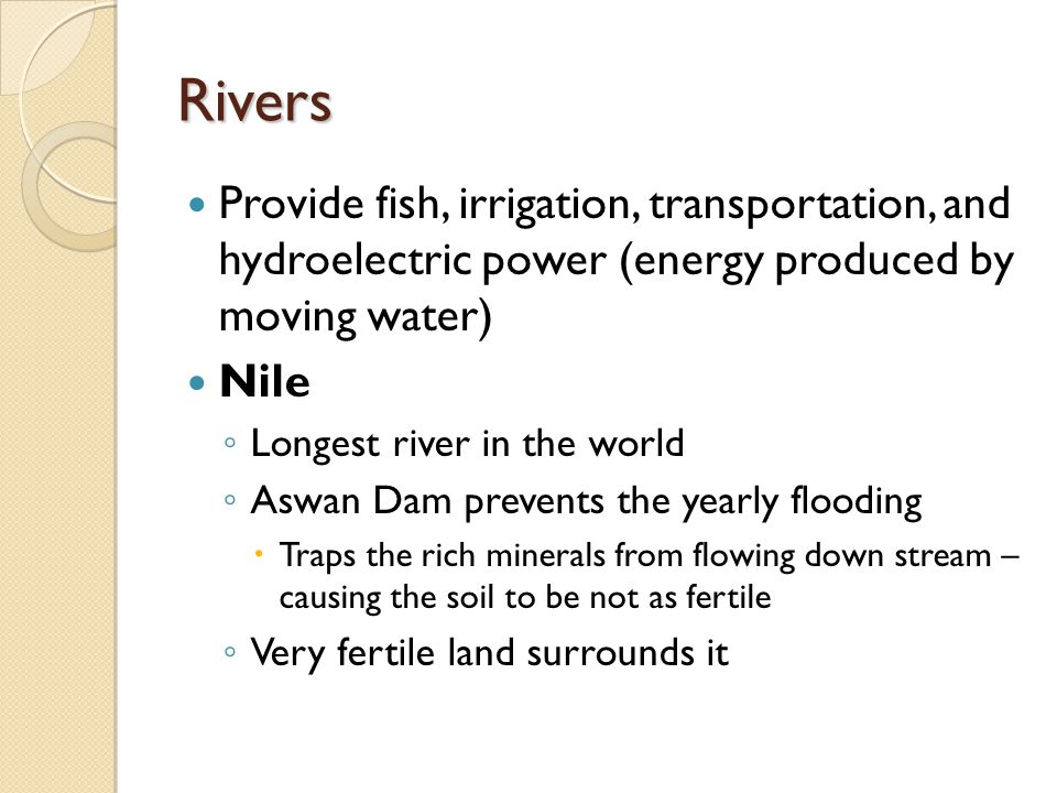 Rivers Provide fish, irrigation, transportation, and hydroelectric power (energy produced by moving water) Nile ◦ Longest river in the world ◦ Aswan Dam prevents the yearly flooding  Traps the rich minerals from flowing down stream – causing the soil to be not as fertile ◦ Very fertile land surrounds it