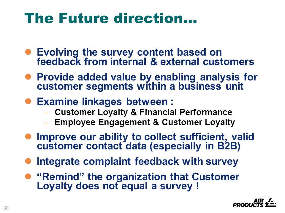 20 The Future direction… Evolving the survey content based on feedback from internal & external customers Provide added value by enabling analysis for customer segments within a business unit Examine linkages between : –Customer Loyalty & Financial Performance –Employee Engagement & Customer Loyalty Improve our ability to collect sufficient, valid customer contact data (especially in B2B) Integrate complaint feedback with survey Remind the organization that Customer Loyalty does not equal a survey !