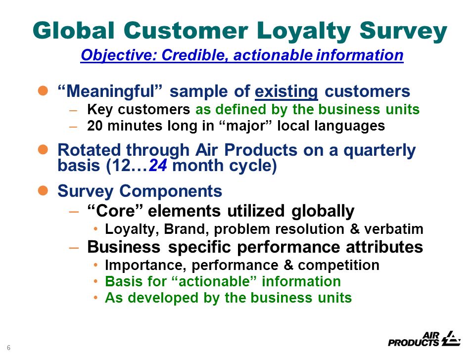 6 Global Customer Loyalty Survey Objective: Credible, actionable information Meaningful sample of existing customers –Key customers as defined by the business units –20 minutes long in major local languages Rotated through Air Products on a quarterly basis (12…24 month cycle) Survey Components – Core elements utilized globally Loyalty, Brand, problem resolution & verbatim –Business specific performance attributes Importance, performance & competition Basis for actionable information As developed by the business units