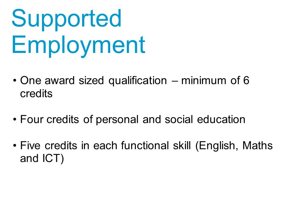 One award sized qualification – minimum of 6 credits Four credits of personal and social education Five credits in each functional skill (English, Maths and ICT) Supported Employment