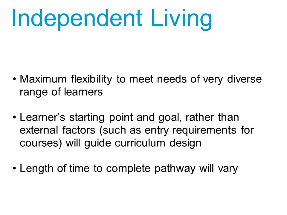 Maximum flexibility to meet needs of very diverse range of learners Learner’s starting point and goal, rather than external factors (such as entry requirements for courses) will guide curriculum design Length of time to complete pathway will vary Independent Living