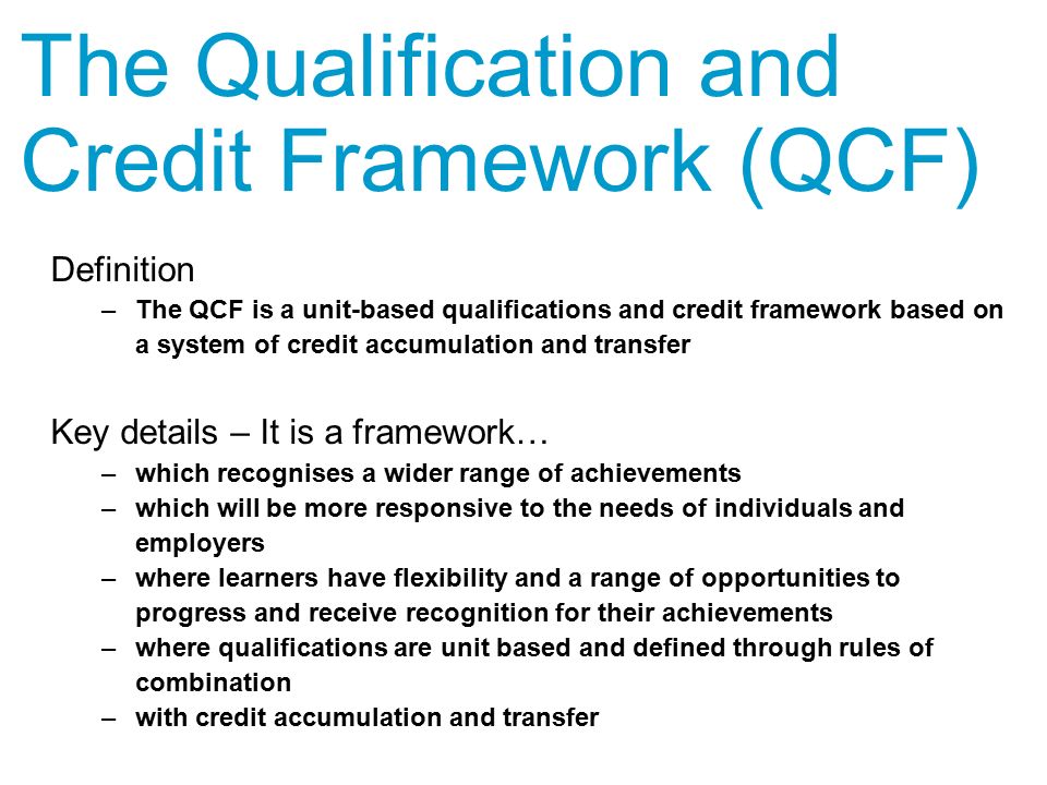 Definition –The QCF is a unit-based qualifications and credit framework based on a system of credit accumulation and transfer Key details – It is a framework… –which recognises a wider range of achievements –which will be more responsive to the needs of individuals and employers –where learners have flexibility and a range of opportunities to progress and receive recognition for their achievements –where qualifications are unit based and defined through rules of combination –with credit accumulation and transfer The Qualification and Credit Framework (QCF)