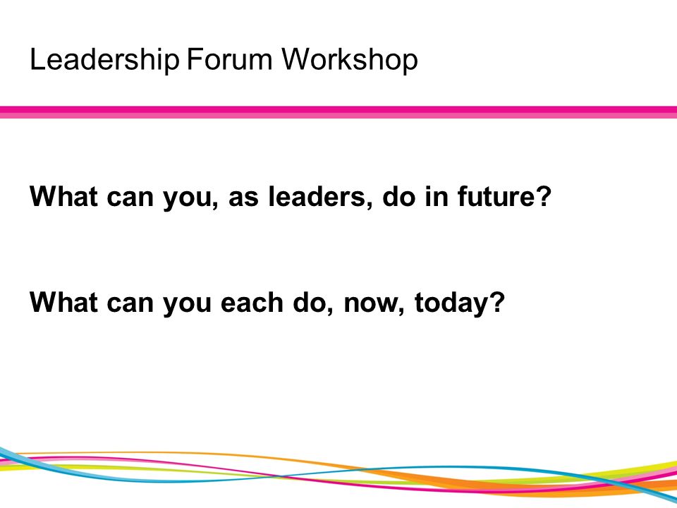 Leadership Forum Workshop What can you, as leaders, do in future What can you each do, now, today