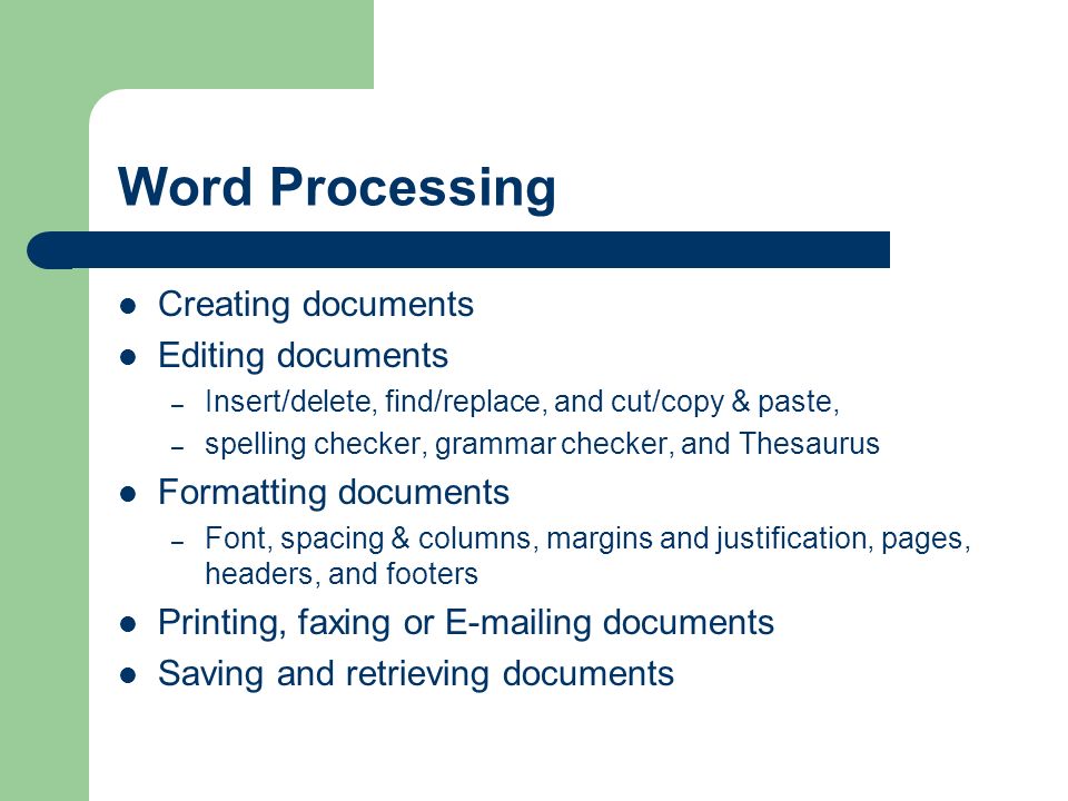 Word Processing Creating documents Editing documents – Insert/delete, find/replace, and cut/copy & paste, – spelling checker, grammar checker, and Thesaurus Formatting documents – Font, spacing & columns, margins and justification, pages, headers, and footers Printing, faxing or  ing documents Saving and retrieving documents