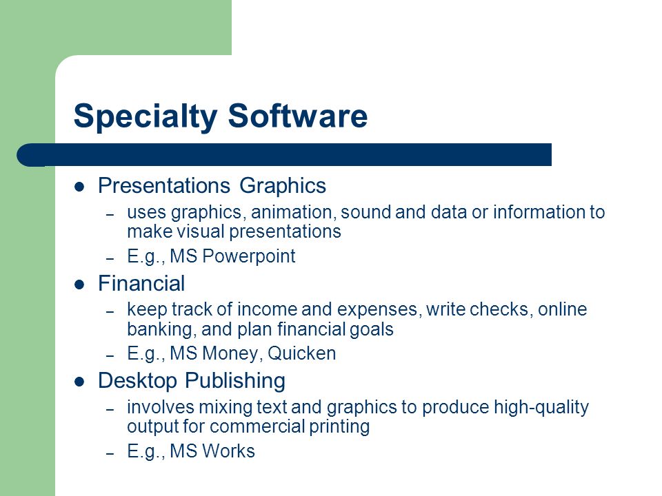 Specialty Software Presentations Graphics – uses graphics, animation, sound and data or information to make visual presentations – E.g., MS Powerpoint Financial – keep track of income and expenses, write checks, online banking, and plan financial goals – E.g., MS Money, Quicken Desktop Publishing – involves mixing text and graphics to produce high-quality output for commercial printing – E.g., MS Works