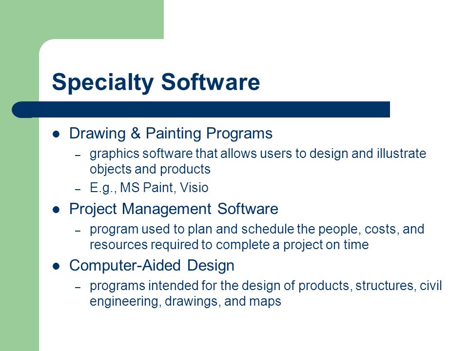 Specialty Software Drawing & Painting Programs – graphics software that allows users to design and illustrate objects and products – E.g., MS Paint, Visio Project Management Software – program used to plan and schedule the people, costs, and resources required to complete a project on time Computer-Aided Design – programs intended for the design of products, structures, civil engineering, drawings, and maps