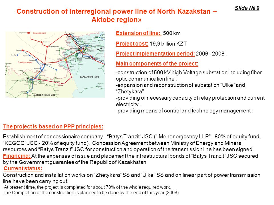 Construction of 500 kV Second Transmission Line of Kazakhstan North South Transit Implementation period: Project cost: 43,7 billion KZT Source of financing: Loan funds – International Bank of Reconstruction and Development (US$100 mln.), European Bank of Reconstruction (US$147,8 mln.), Development Bank of Kazakhstan US$21 mln and 6,97 billion KZT) and own funds of JSC KEGOC Length of the OHTL: 1115 km I phase «YuKGRES – SHU» (250 km) Construction of SHU SS, extension of YuKGRES SS,reconstruction of ALmaty SS.