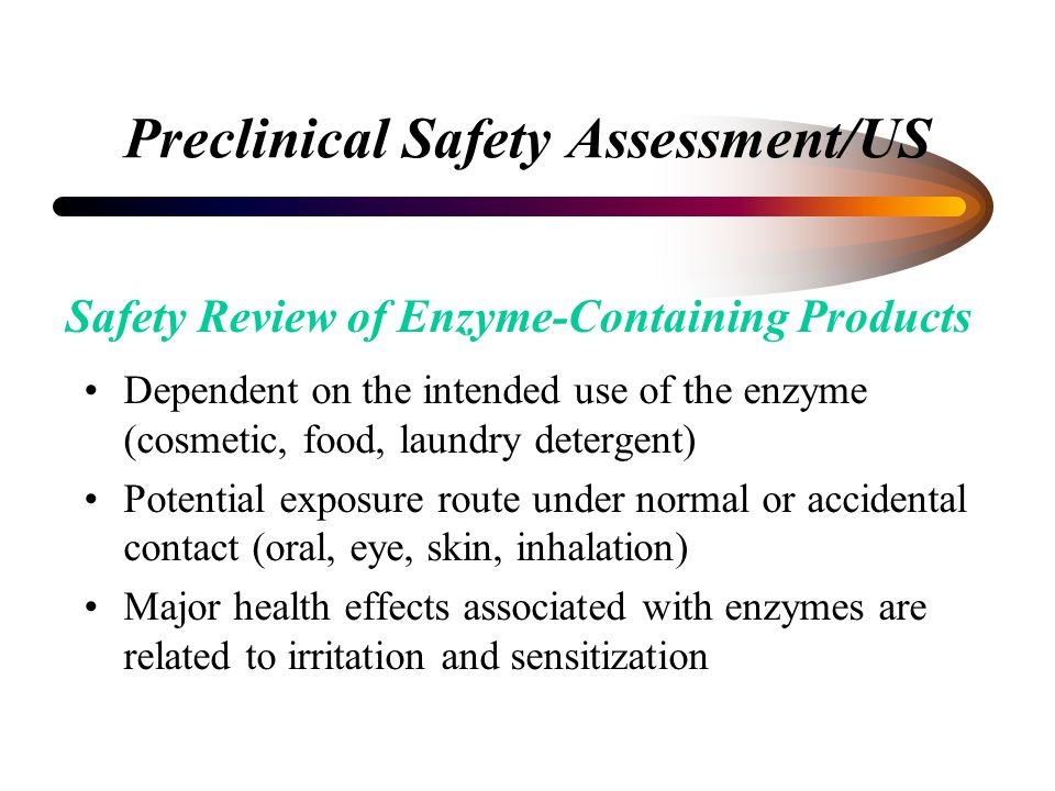 Preclinical Safety Assessment/US Dependent on the intended use of the enzyme (cosmetic, food, laundry detergent) Potential exposure route under normal or accidental contact (oral, eye, skin, inhalation) Major health effects associated with enzymes are related to irritation and sensitization Safety Review of Enzyme-Containing Products