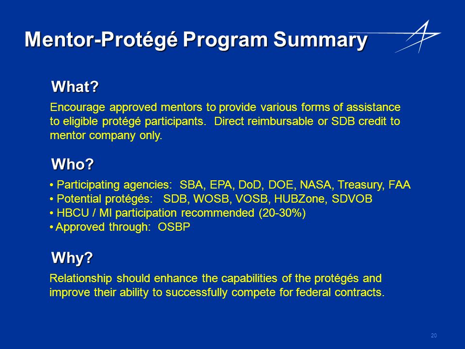20 Mentor-Protégé Program Summary Relationship should enhance the capabilities of the protégés and improve their ability to successfully compete for federal contracts.