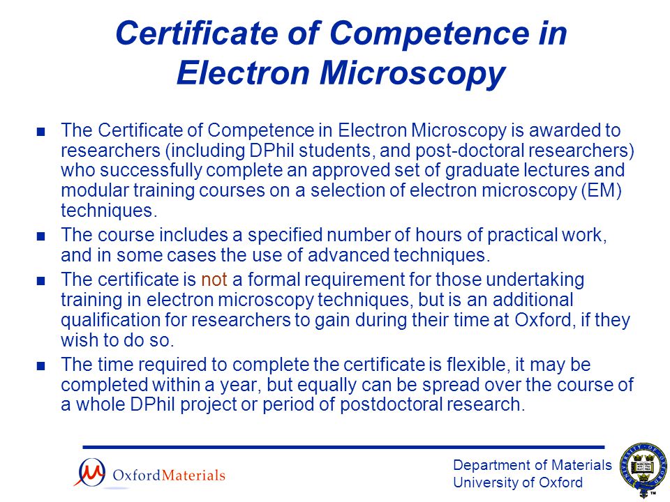 Department of Materials University of Oxford Certificate of Competence in Electron Microscopy n The Certificate of Competence in Electron Microscopy is awarded to researchers (including DPhil students, and post-doctoral researchers) who successfully complete an approved set of graduate lectures and modular training courses on a selection of electron microscopy (EM) techniques.